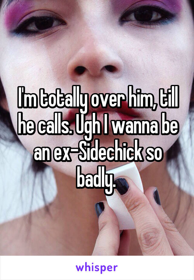 I'm totally over him, till he calls. Ugh I wanna be an ex-Sidechick so badly. 