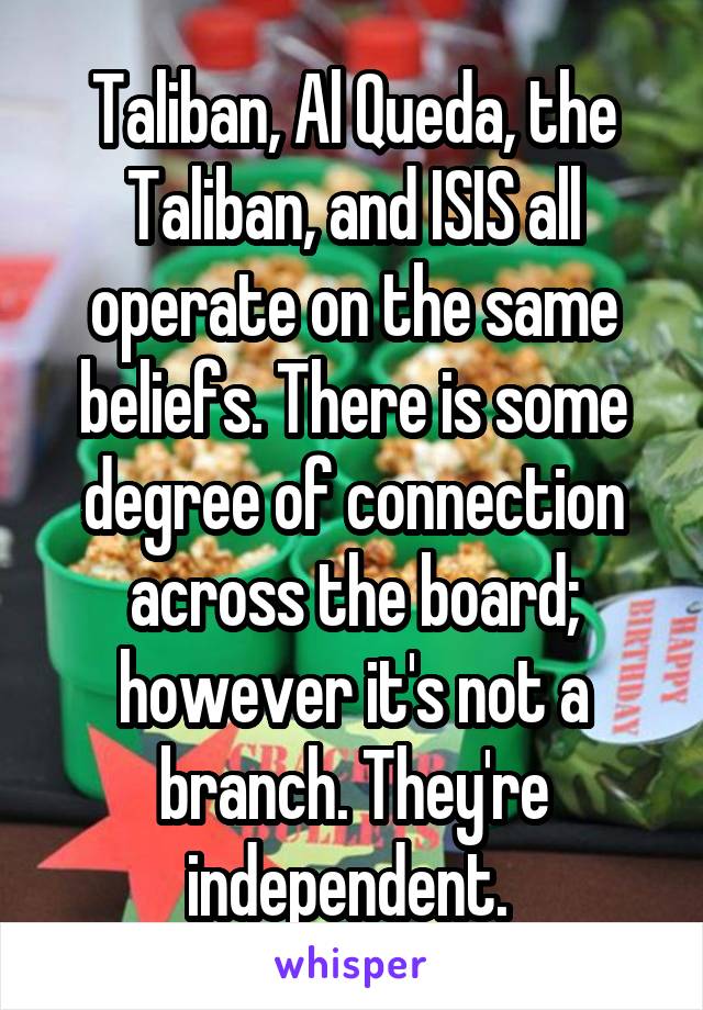 Taliban, Al Queda, the Taliban, and ISIS all operate on the same beliefs. There is some degree of connection across the board; however it's not a branch. They're independent. 