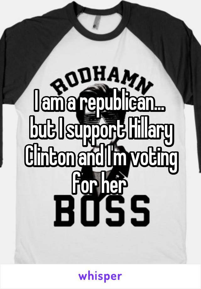 I am a republican... 
but I support Hillary Clinton and I'm voting for her 