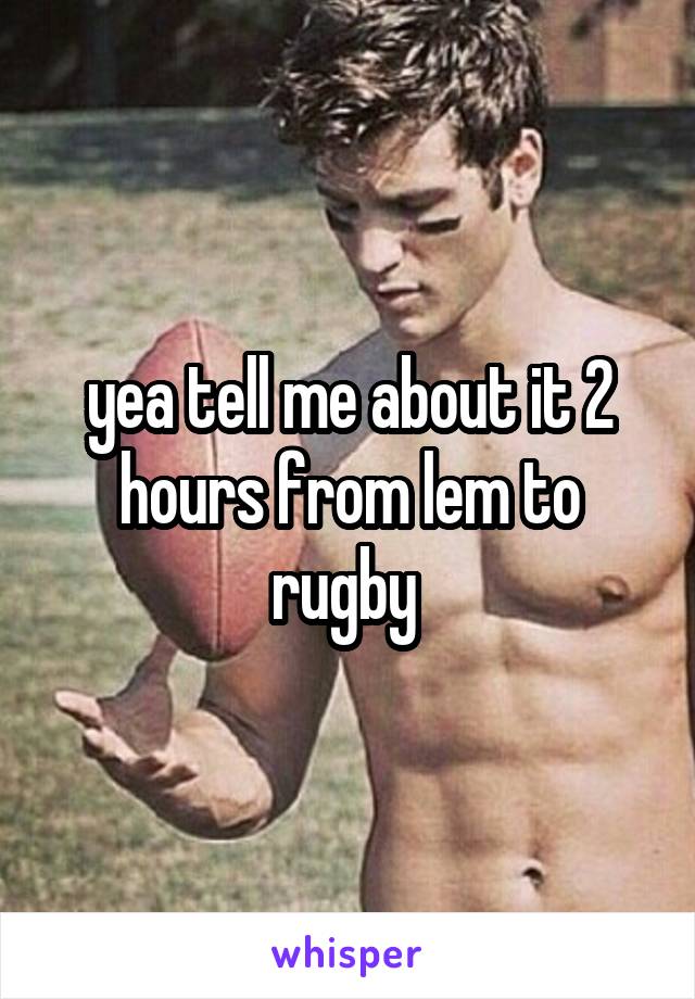 yea tell me about it 2 hours from lem to rugby 