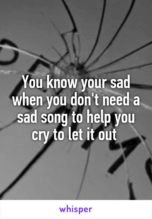 You know your sad when you don't need a sad song to help you cry to let it out 