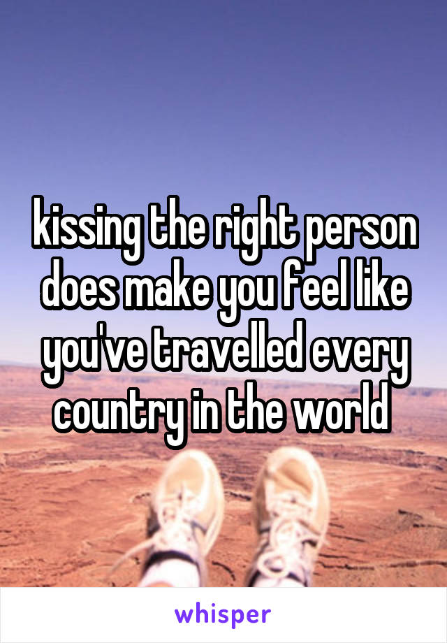 kissing the right person does make you feel like you've travelled every country in the world 