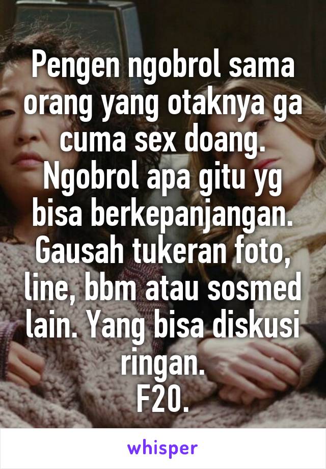 Pengen ngobrol sama orang yang otaknya ga cuma sex doang. Ngobrol apa gitu yg bisa berkepanjangan. Gausah tukeran foto, line, bbm atau sosmed lain. Yang bisa diskusi ringan.
F20.