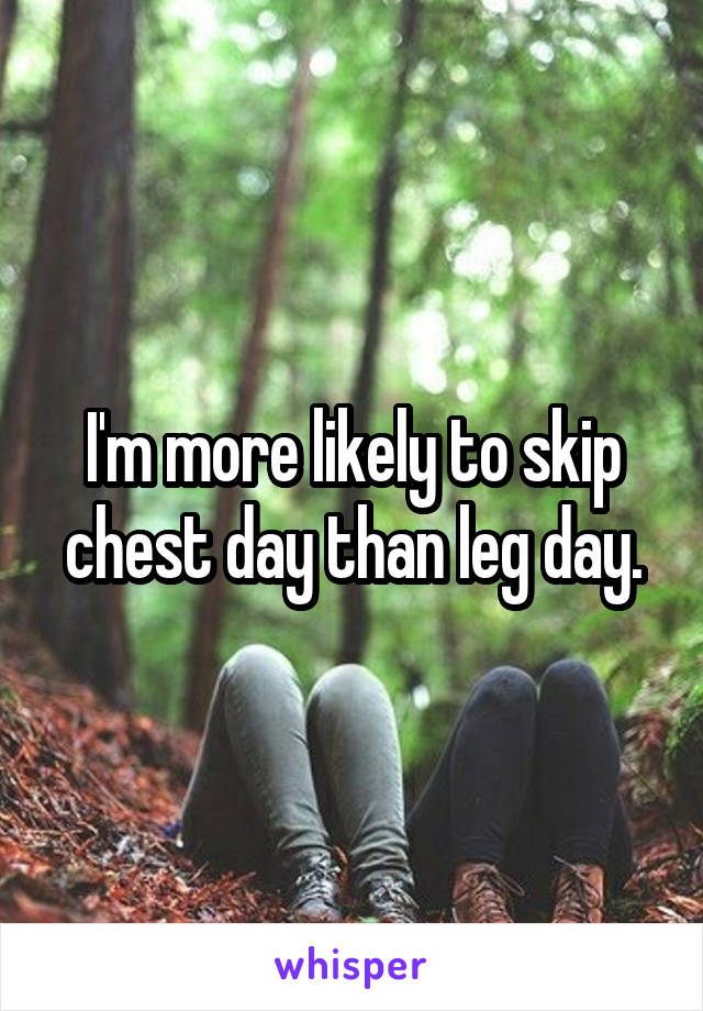 I'm more likely to skip chest day than leg day.