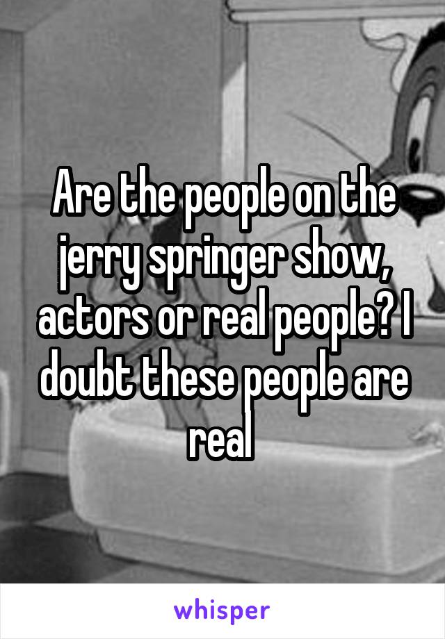 Are the people on the jerry springer show, actors or real people? I doubt these people are real 