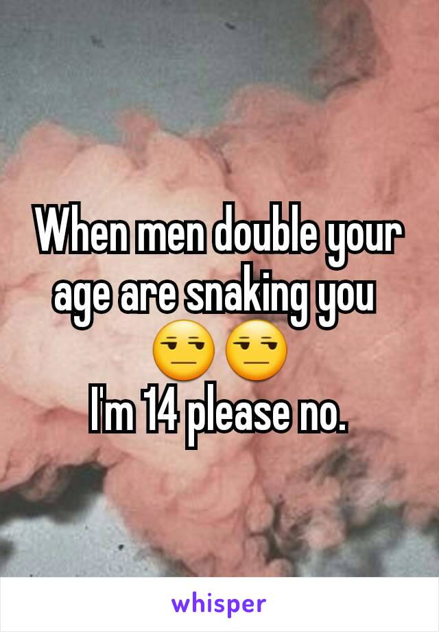 When men double your age are snaking you 
😒😒
I'm 14 please no.