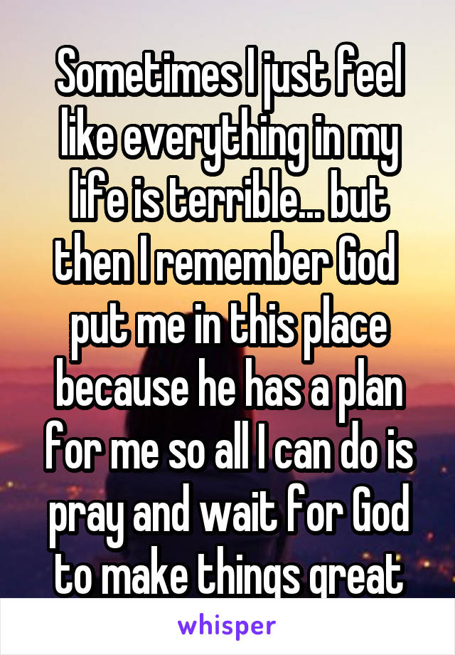 Sometimes I just feel like everything in my life is terrible... but then I remember God  put me in this place because he has a plan for me so all I can do is pray and wait for God to make things great