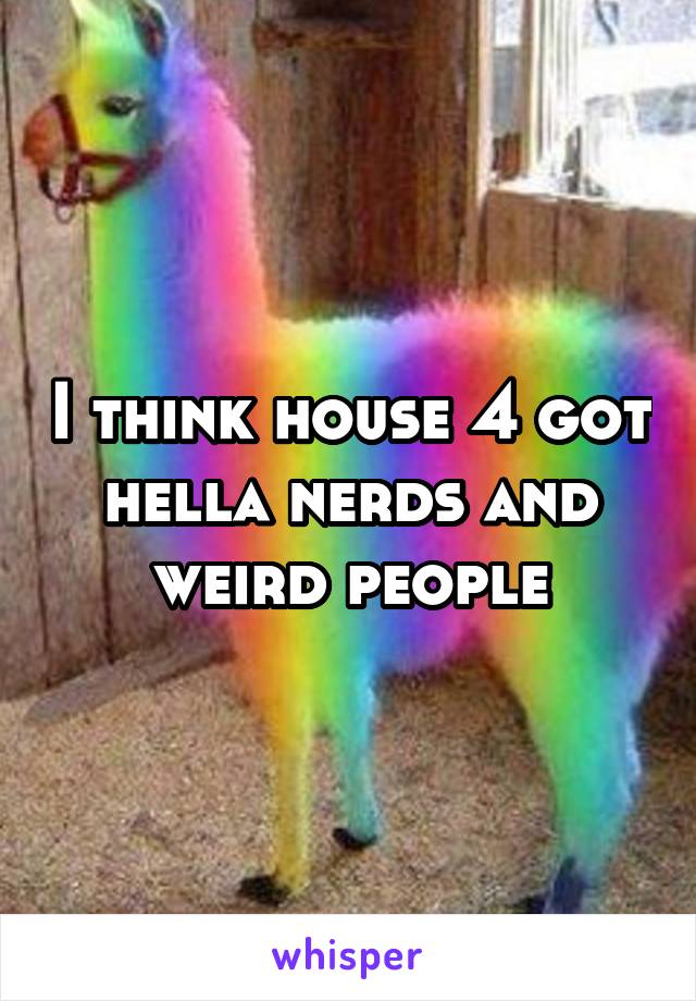 I think house 4 got hella nerds and weird people