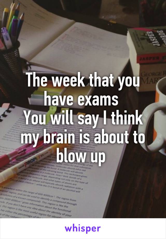 The week that you have exams 
You will say I think my brain is about to blow up 