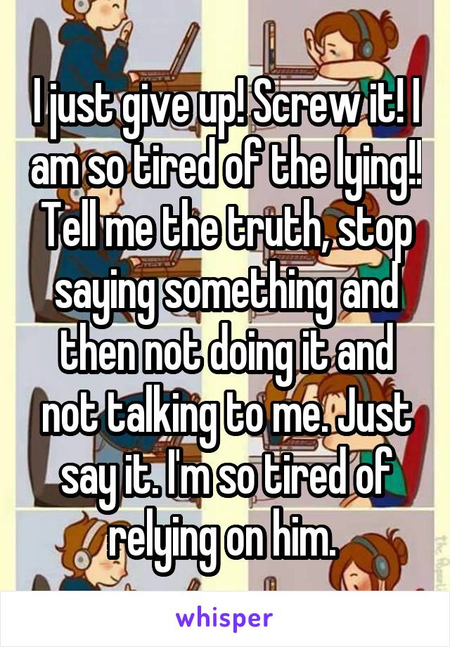 I just give up! Screw it! I am so tired of the lying!! Tell me the truth, stop saying something and then not doing it and not talking to me. Just say it. I'm so tired of relying on him. 