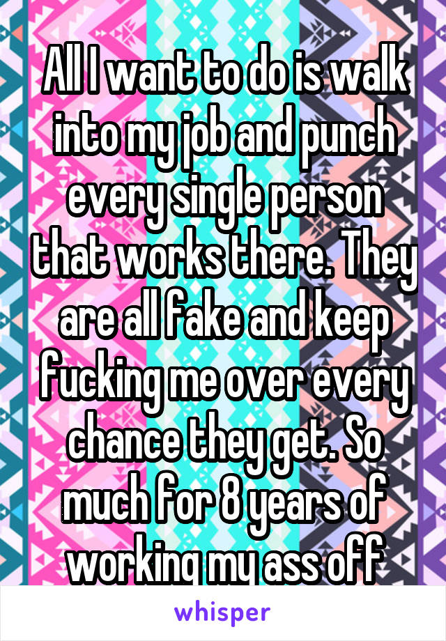 All I want to do is walk into my job and punch every single person that works there. They are all fake and keep fucking me over every chance they get. So much for 8 years of working my ass off