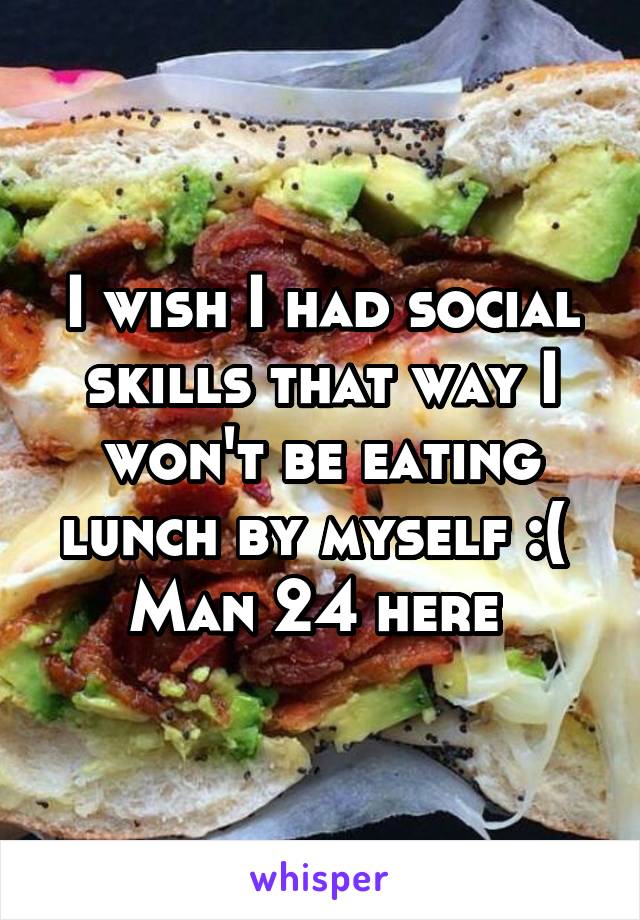 I wish I had social skills that way I won't be eating lunch by myself :( 
Man 24 here 