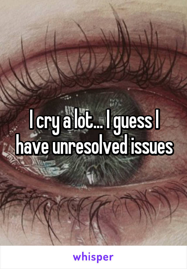 I cry a lot... I guess I have unresolved issues