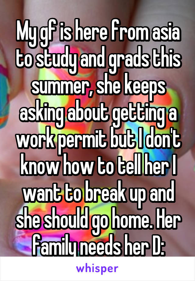 My gf is here from asia to study and grads this summer, she keeps asking about getting a work permit but I don't know how to tell her I want to break up and she should go home. Her family needs her D: