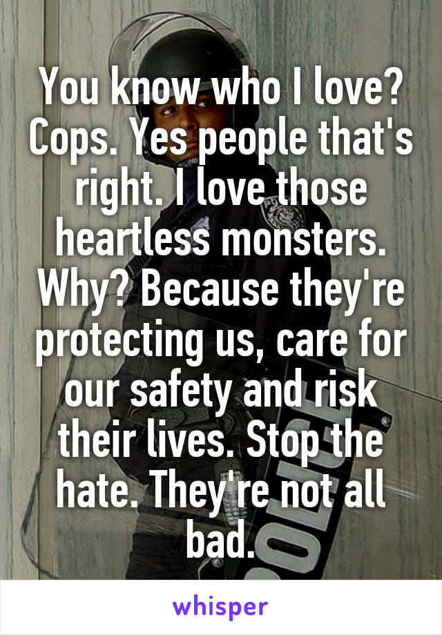 You know who I love? Cops. Yes people that's right. I love those heartless monsters. Why? Because they're protecting us, care for our safety and risk their lives. Stop the hate. They're not all bad.