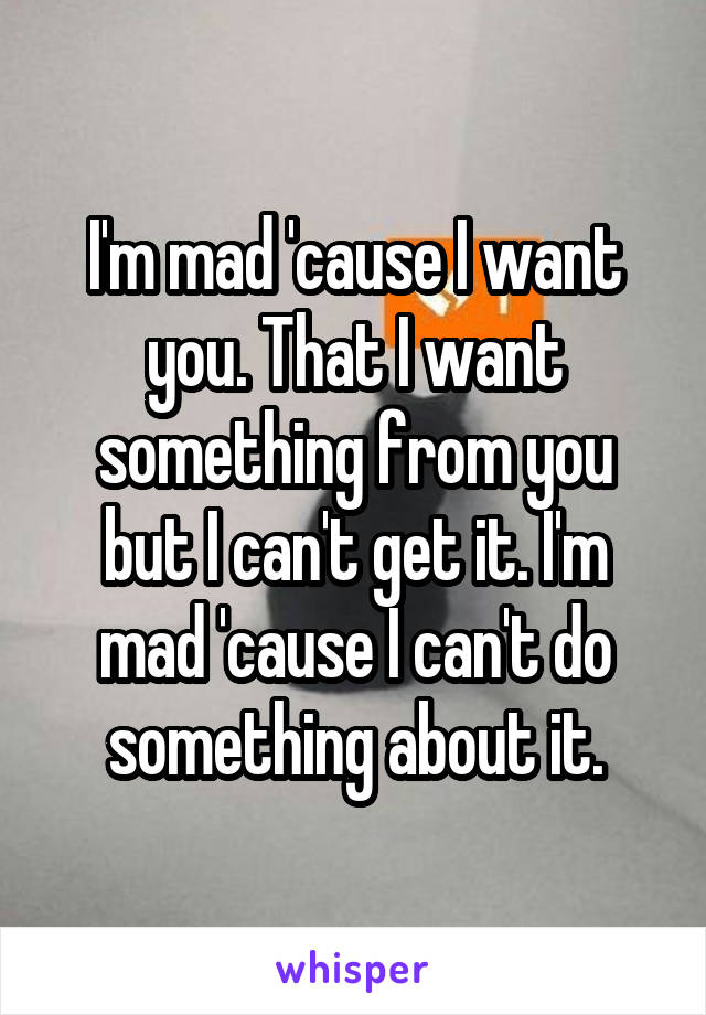 I'm mad 'cause I want you. That I want something from you but I can't get it. I'm mad 'cause I can't do something about it.