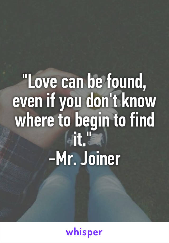 "Love can be found, even if you don't know where to begin to find it." 
-Mr. Joiner