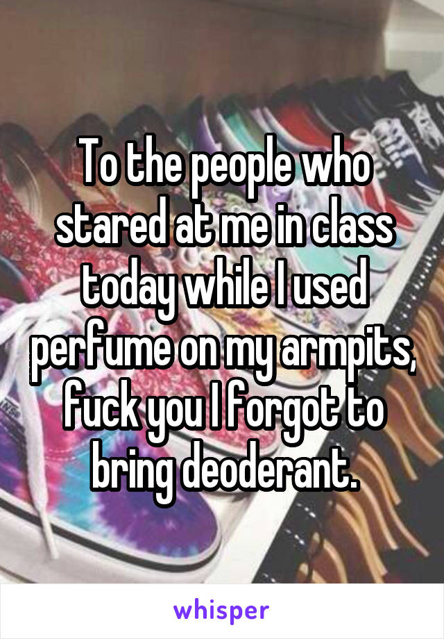 To the people who stared at me in class today while I used perfume on my armpits, fuck you I forgot to bring deoderant.