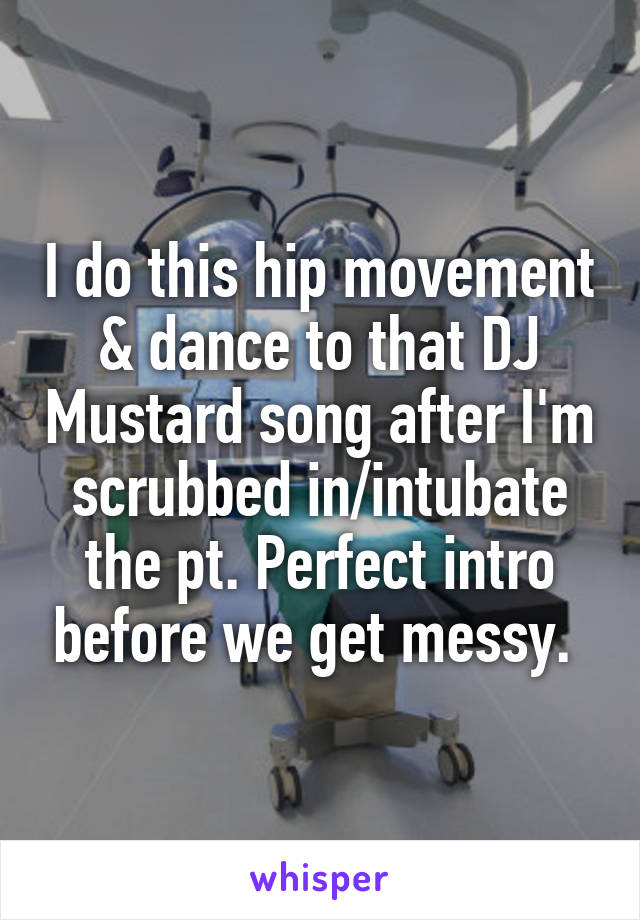 I do this hip movement & dance to that DJ Mustard song after I'm scrubbed in/intubate the pt. Perfect intro before we get messy. 