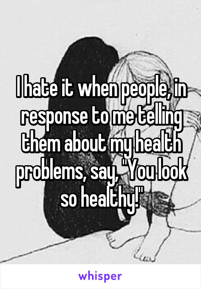 I hate it when people, in response to me telling them about my health problems, say, "You look so healthy!"