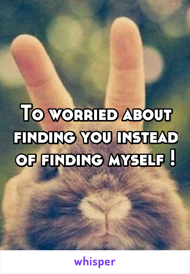 To worried about finding you instead of finding myself !