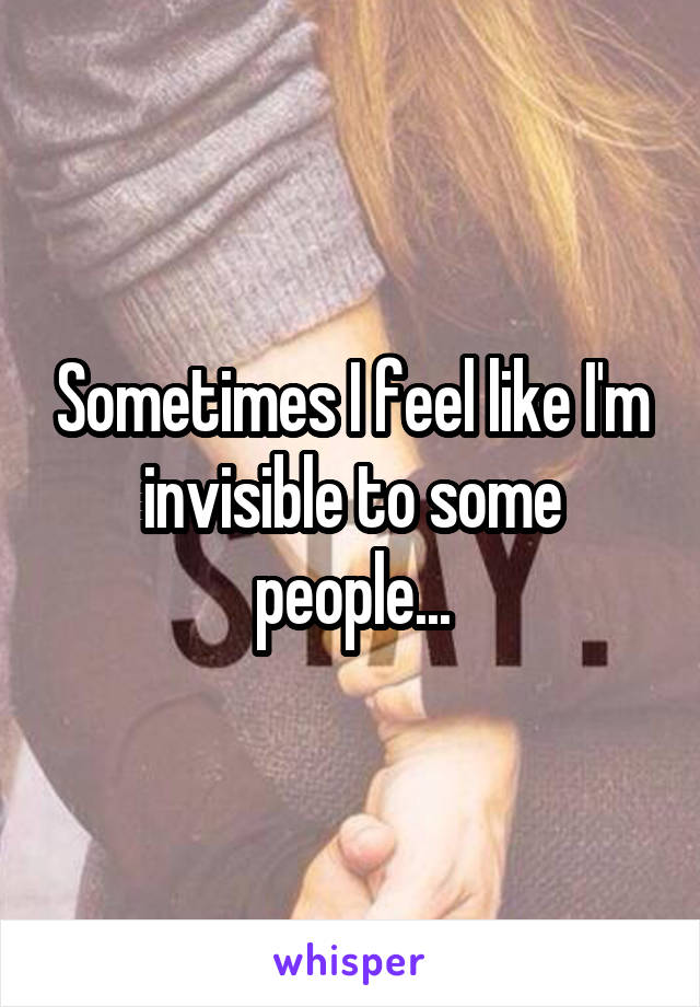 Sometimes I feel like I'm invisible to some people...