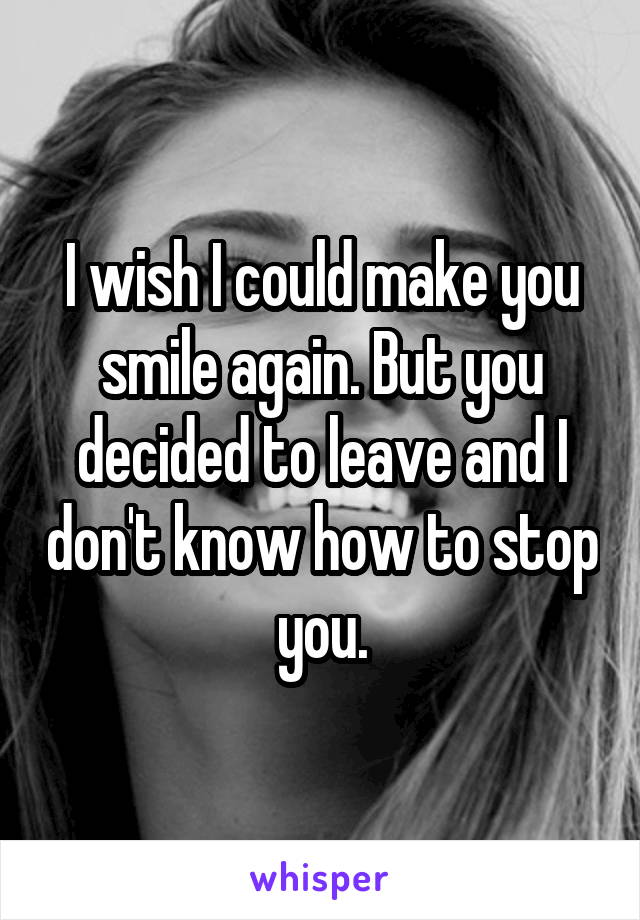 I wish I could make you smile again. But you decided to leave and I don't know how to stop you.