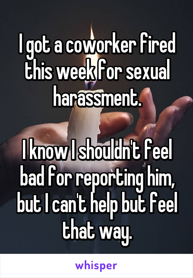 I got a coworker fired this week for sexual harassment.

I know I shouldn't feel bad for reporting him, but I can't help but feel that way.