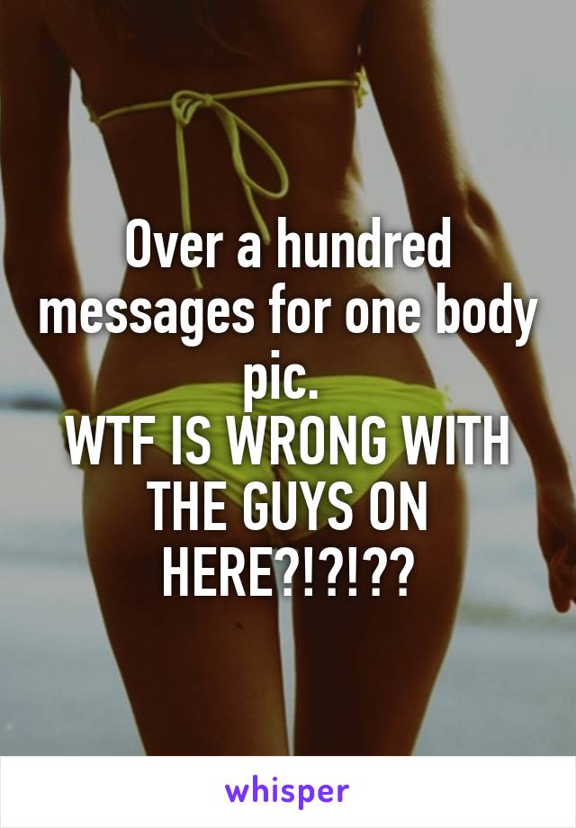 Over a hundred messages for one body pic. 
WTF IS WRONG WITH THE GUYS ON HERE?!?!??