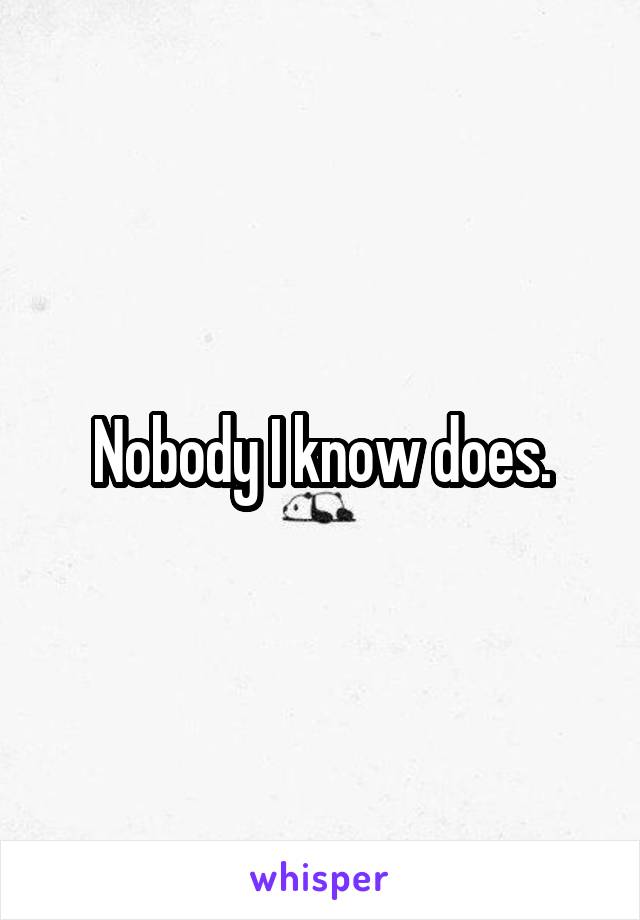 Nobody I know does.