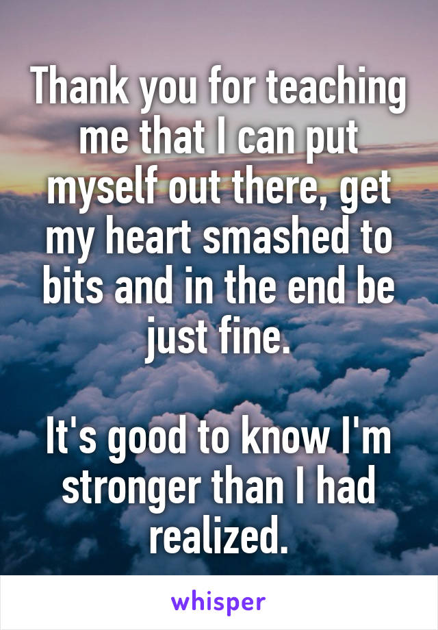 Thank you for teaching me that I can put myself out there, get my heart smashed to bits and in the end be just fine.

It's good to know I'm stronger than I had realized.