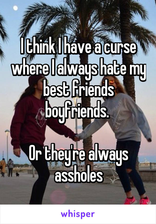 I think I have a curse where I always hate my best friends boyfriends. 

Or they're always assholes