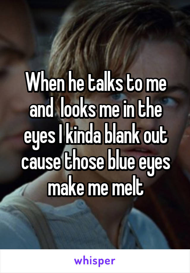 When he talks to me and  looks me in the eyes I kinda blank out cause those blue eyes make me melt