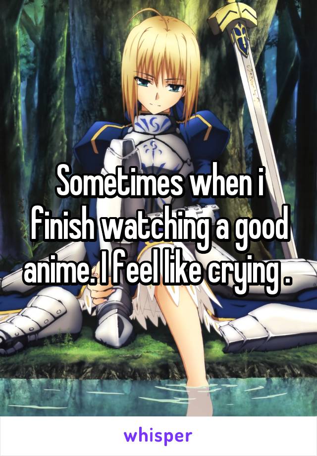 Sometimes when i finish watching a good anime. I feel like crying . 