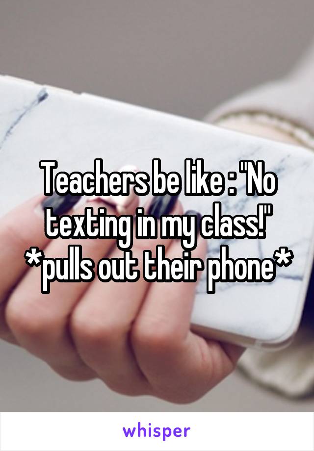 Teachers be like : "No texting in my class!" *pulls out their phone*