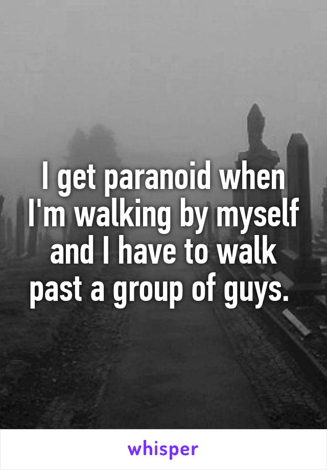 I get paranoid when I'm walking by myself and I have to walk past a group of guys. 