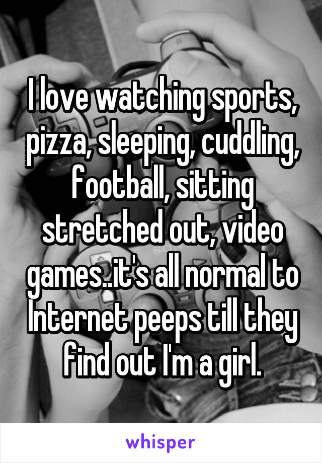 I love watching sports, pizza, sleeping, cuddling, football, sitting stretched out, video games..it's all normal to Internet peeps till they find out I'm a girl.