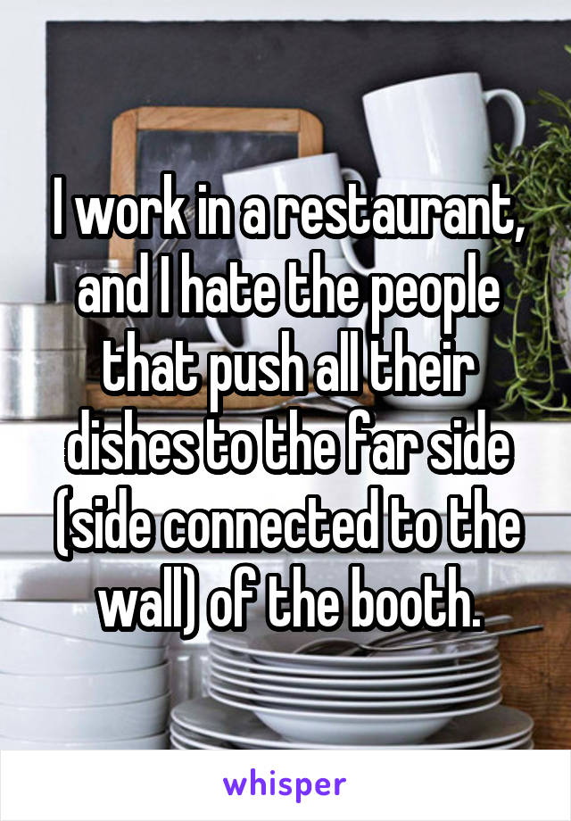 I work in a restaurant, and I hate the people that push all their dishes to the far side (side connected to the wall) of the booth.