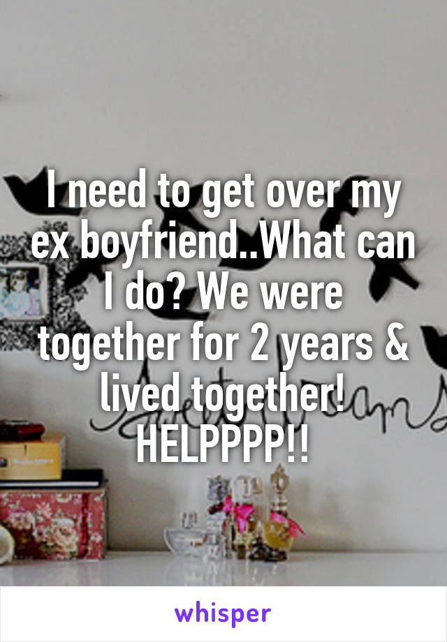 I need to get over my ex boyfriend..What can I do? We were together for 2 years & lived together! HELPPPP!!