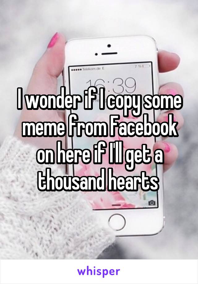 I wonder if I copy some meme from Facebook on here if I'll get a thousand hearts 