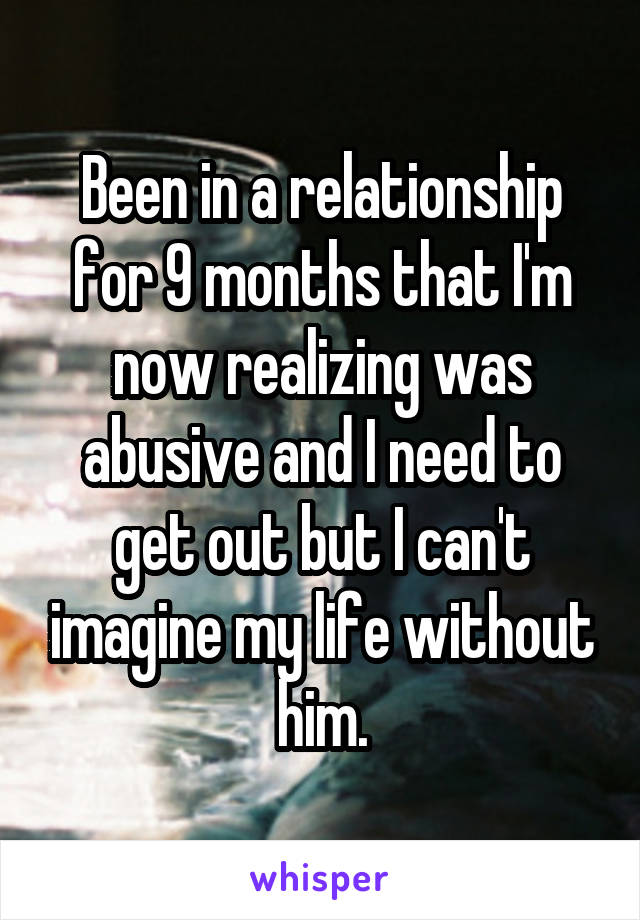 Been in a relationship for 9 months that I'm now realizing was abusive and I need to get out but I can't imagine my life without him.