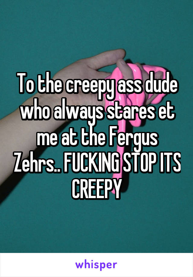 To the creepy ass dude who always stares et me at the Fergus Zehrs.. FUCKING STOP ITS CREEPY