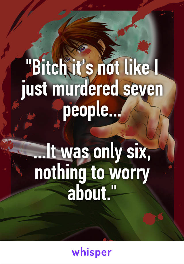 "Bitch it's not like I just murdered seven people...

...It was only six, nothing to worry about."