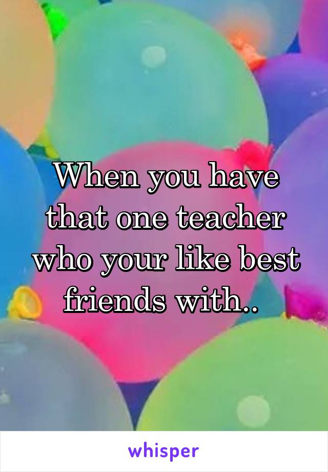 When you have that one teacher who your like best friends with.. 