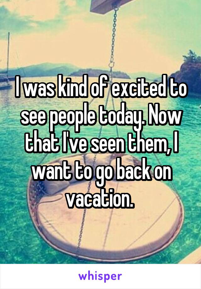 I was kind of excited to see people today. Now that I've seen them, I want to go back on vacation. 