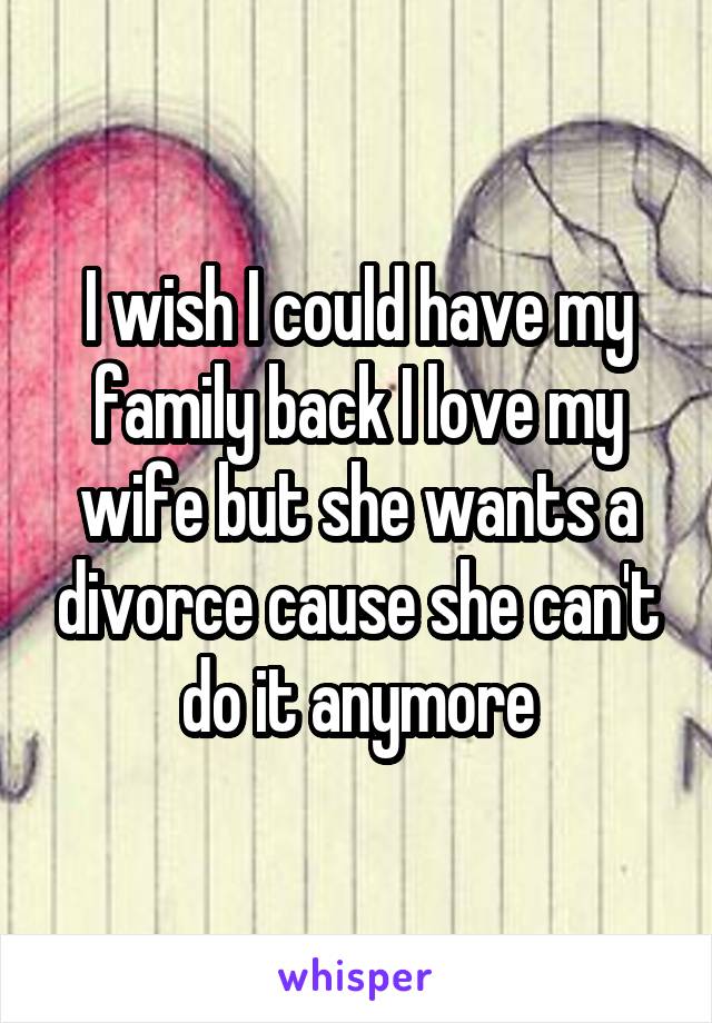 I wish I could have my family back I love my wife but she wants a divorce cause she can't do it anymore