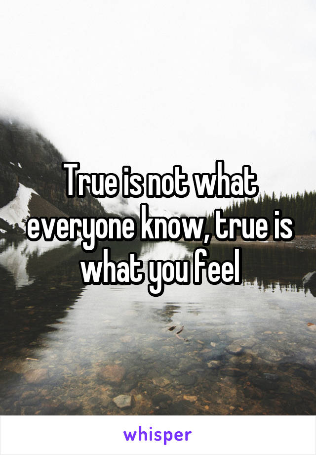 True is not what everyone know, true is what you feel