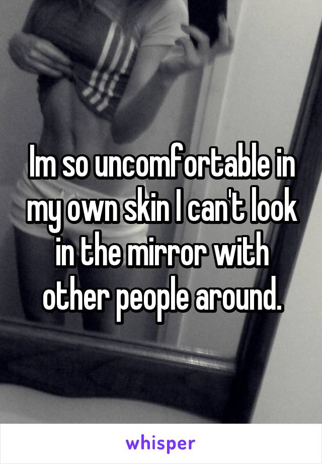 Im so uncomfortable in my own skin I can't look in the mirror with other people around.