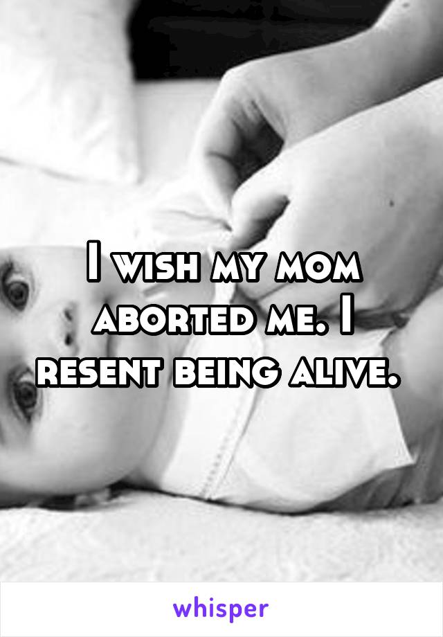 I wish my mom aborted me. I resent being alive. 