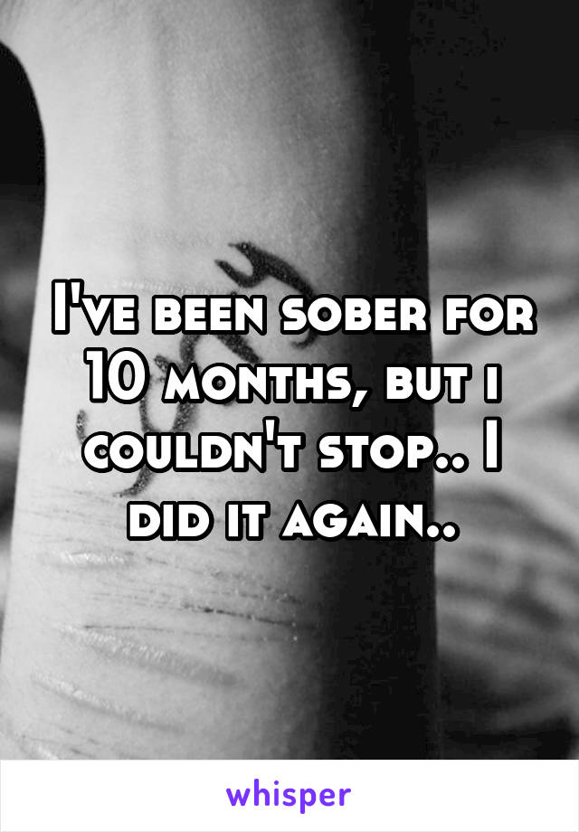 I've been sober for 10 months, but i couldn't stop.. I did it again..